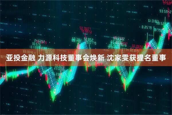 亚投金融 力源科技董事会焕新 沈家雯获提名董事