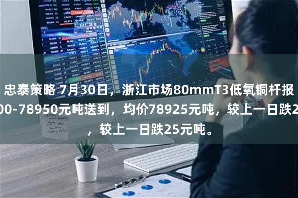 忠泰策略 7月30日，浙江市场80mmT3低氧铜杆报价78900-78950元吨送到，均价78925元吨，较上一日跌25元吨。