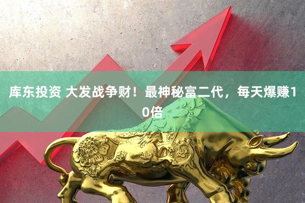 库东投资 大发战争财！最神秘富二代，每天爆赚10倍