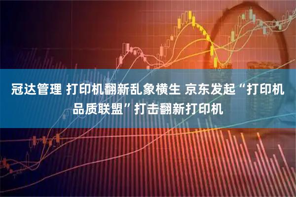 冠达管理 打印机翻新乱象横生 京东发起“打印机品质联盟”打击翻新打印机