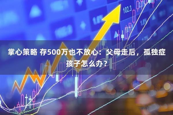 掌心策略 存500万也不放心：父母走后，孤独症孩子怎么办？