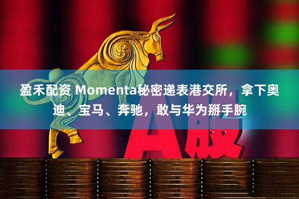 盈禾配资 Momenta秘密递表港交所，拿下奥迪、宝马、奔驰，敢与华为掰手腕