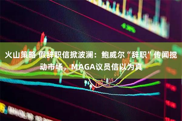 火山策略 假辞职信掀波澜：鲍威尔“辞职”传闻搅动市场，MAGA议员信以为真
